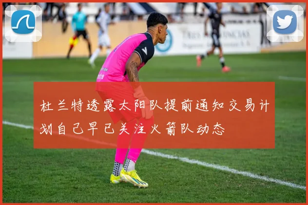 杜兰特透露太阳队提前通知交易计划自己早已关注火箭队动态