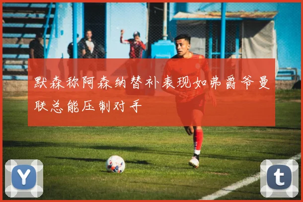 默森称阿森纳替补表现如弗爵爷曼联总能压制对手