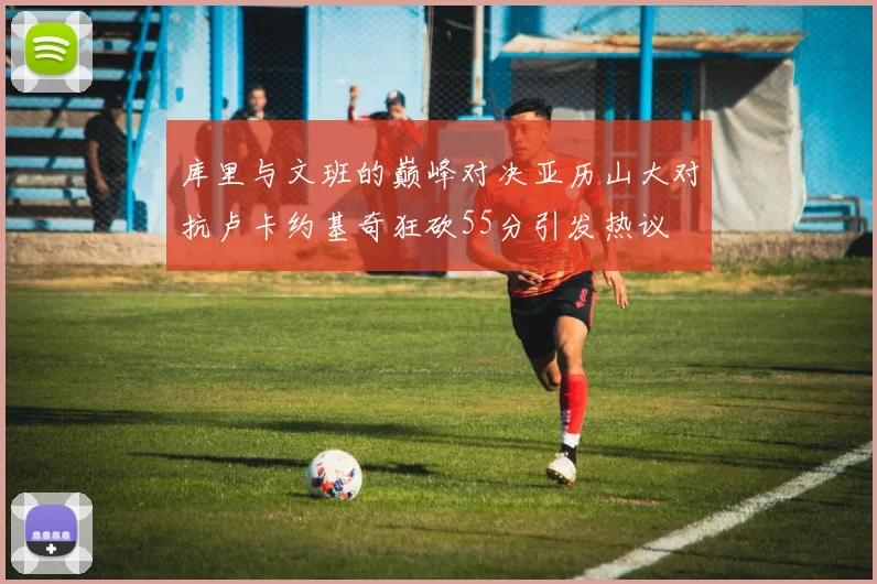 库里与文班的巅峰对决亚历山大对抗卢卡约基奇狂砍55分引发热议