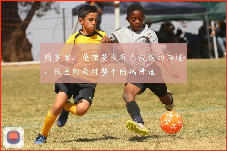 图多尔：范德芬没有无视我的沟通，我当时是对整个防线讲话