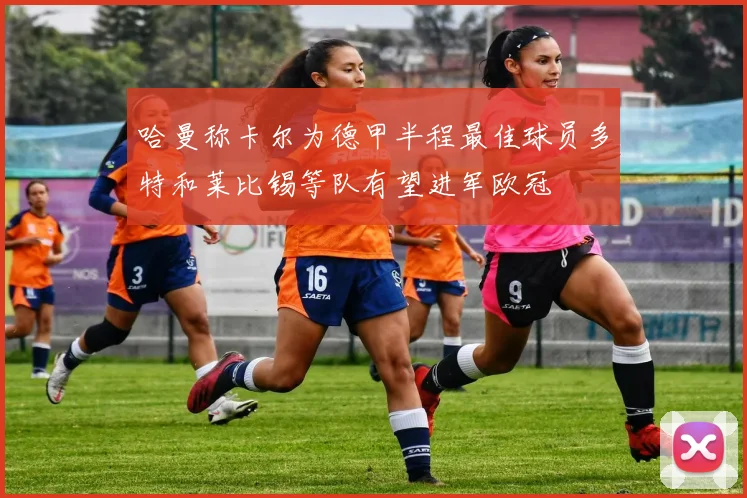 哈曼称卡尔为德甲半程最佳球员多特和莱比锡等队有望进军欧冠