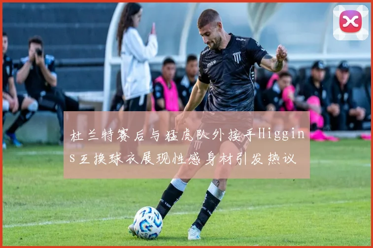 杜兰特赛后与猛虎队外接手Higgins互换球衣展现性感身材引发热议