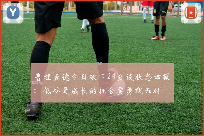 普理查德今日砍下24分谈状态回暖：低谷是成长的机会要勇敢面对