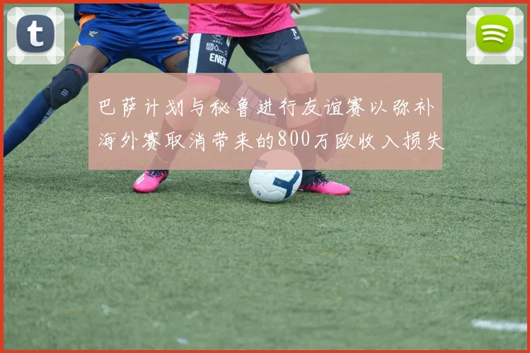 巴萨计划与秘鲁进行友谊赛以弥补海外赛取消带来的800万欧收入损失