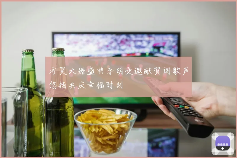 方昊大婚盛典李明受邀献贺词歌声悠扬共庆幸福时刻